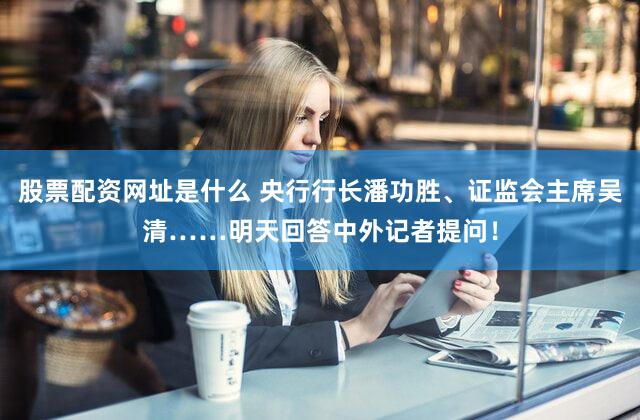 股票配资网址是什么 央行行长潘功胜、证监会主席吴清……明天回答中外记者提问！