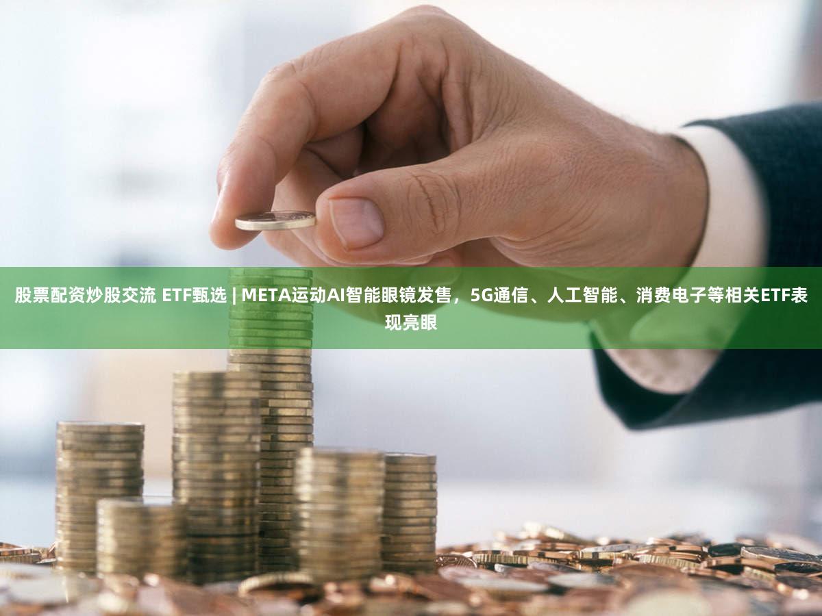 股票配资炒股交流 ETF甄选 | META运动AI智能眼镜发售，5G通信、人工智能、消费电子等相关ETF表现亮眼