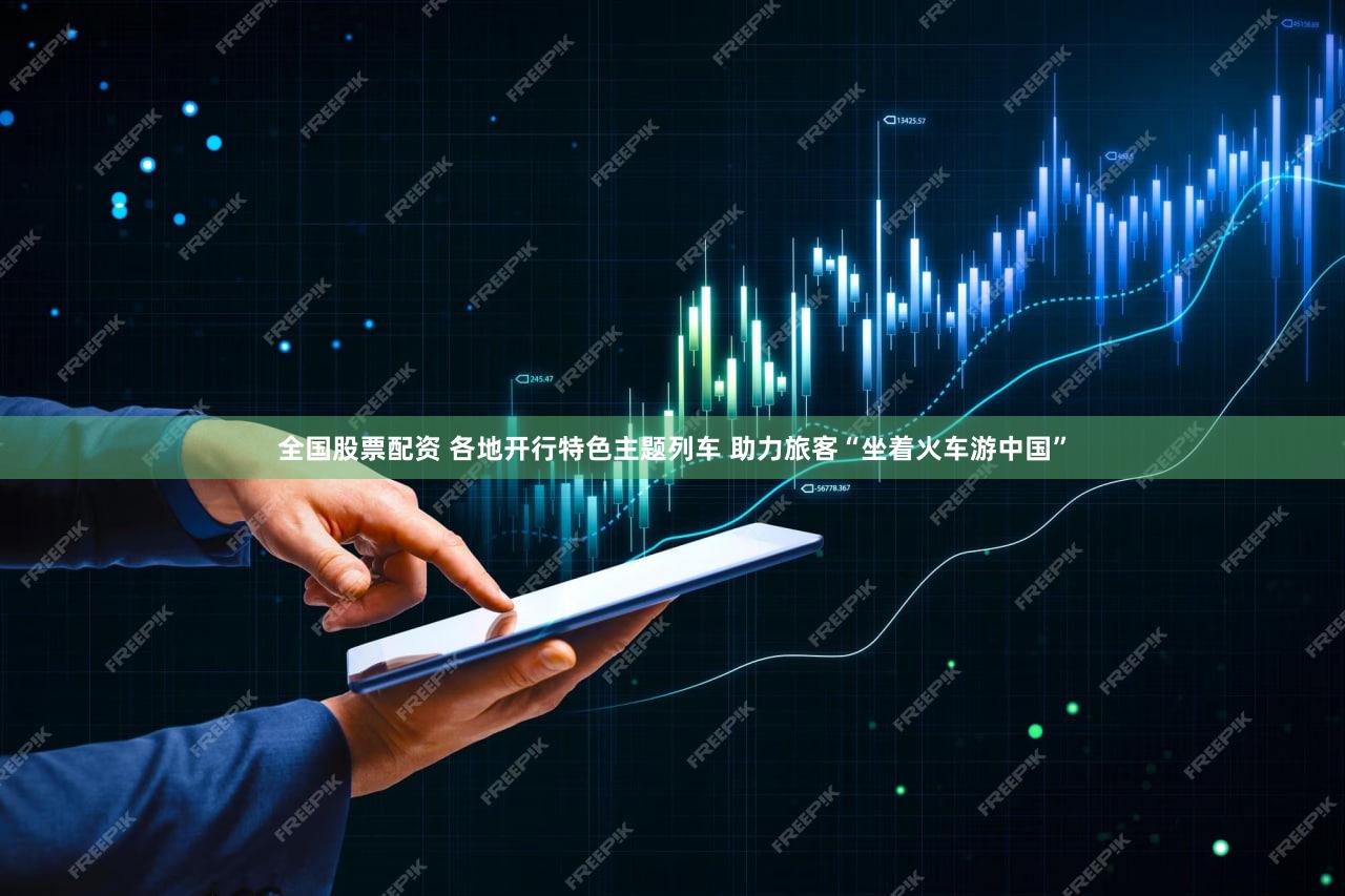全国股票配资 各地开行特色主题列车 助力旅客“坐着火车游中国”
