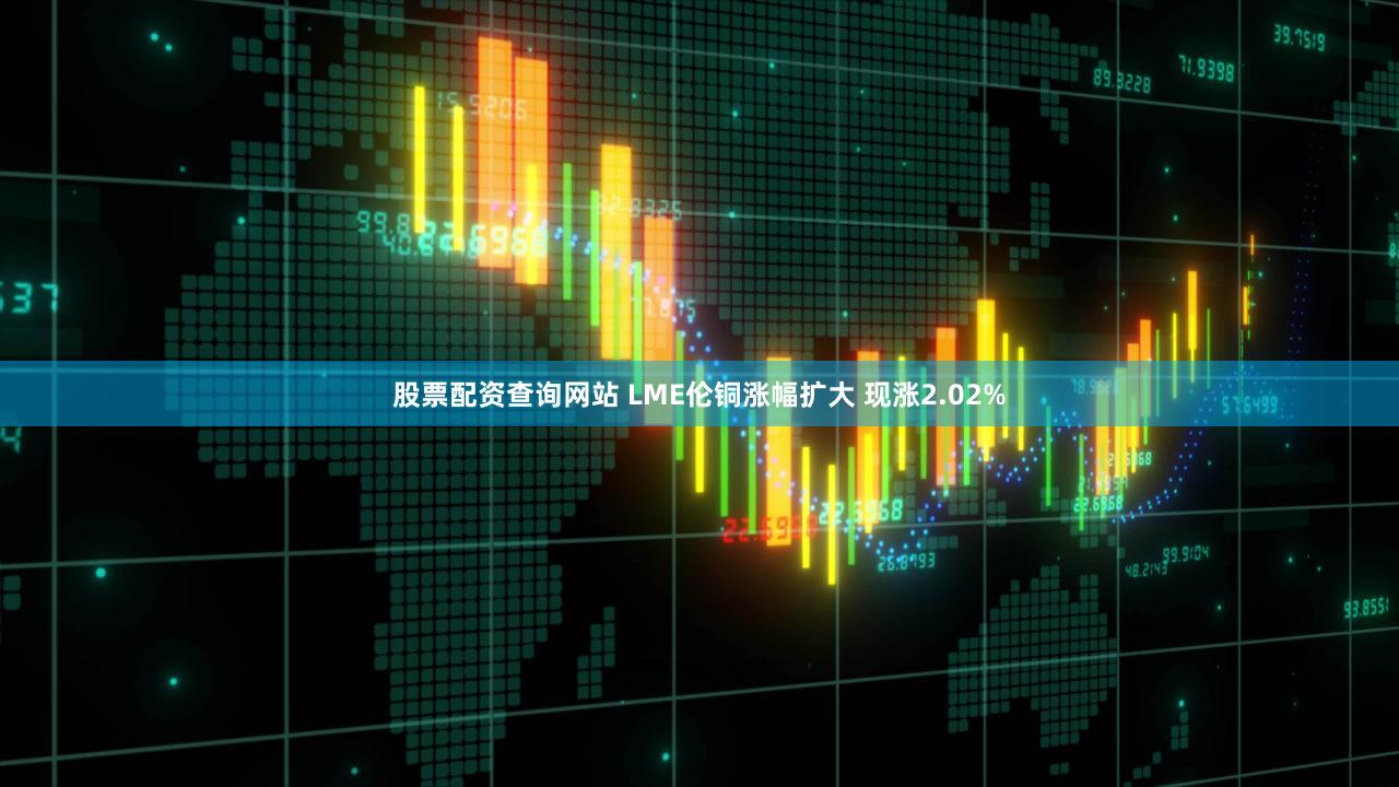 股票配资查询网站 LME伦铜涨幅扩大 现涨2.02%