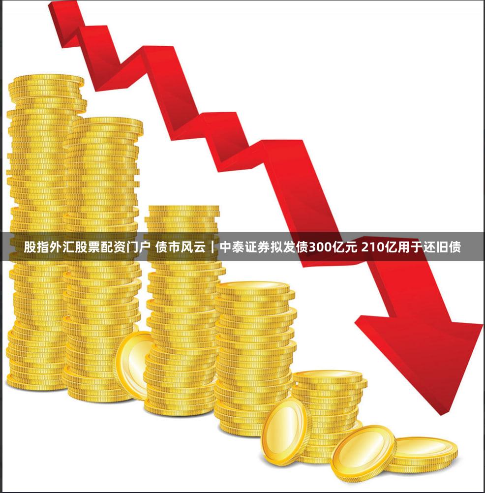 股指外汇股票配资门户 债市风云｜中泰证券拟发债300亿元 210亿用于还旧债