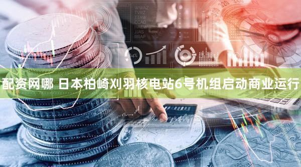 配资网哪 日本柏崎刈羽核电站6号机组启动商业运行