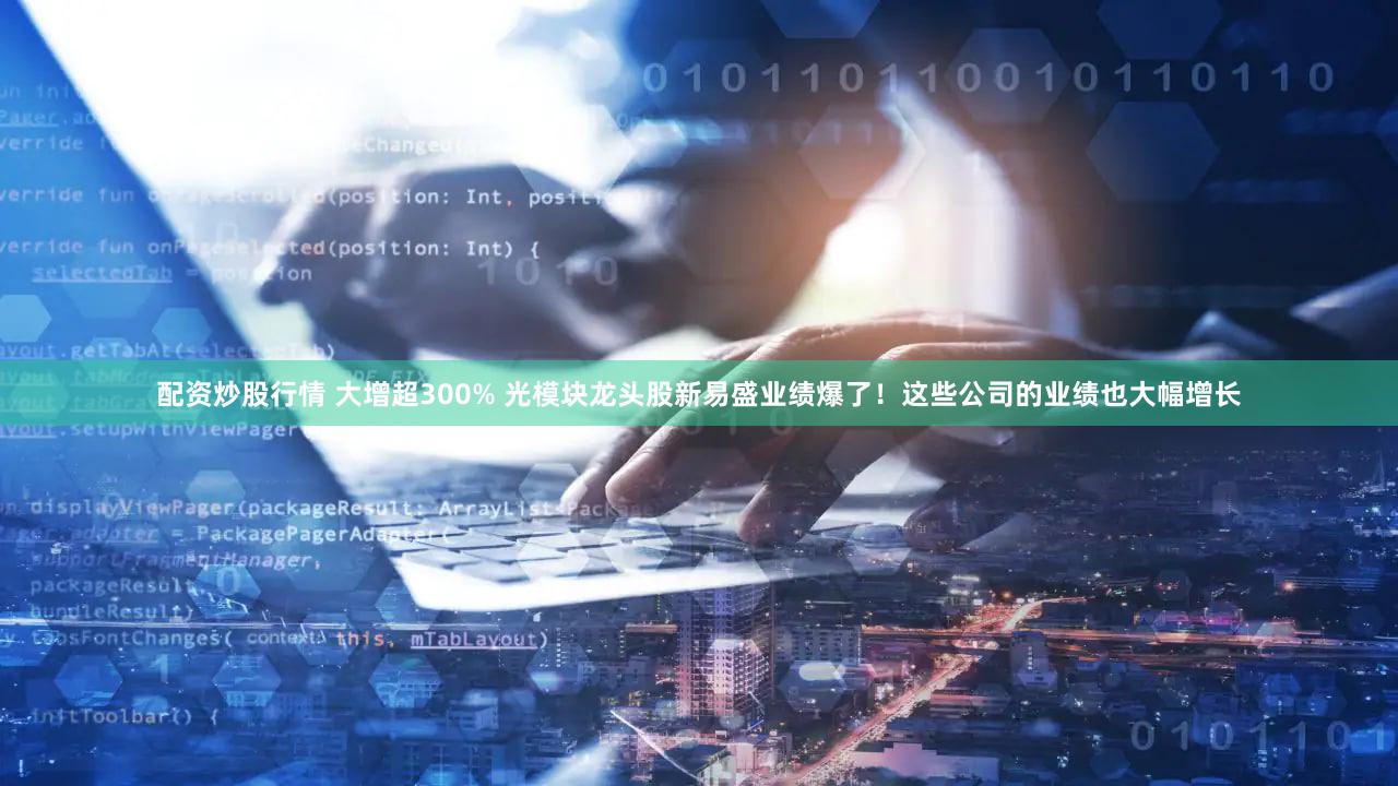 配资炒股行情 大增超300% 光模块龙头股新易盛业绩爆了！这些公司的业绩也大幅增长