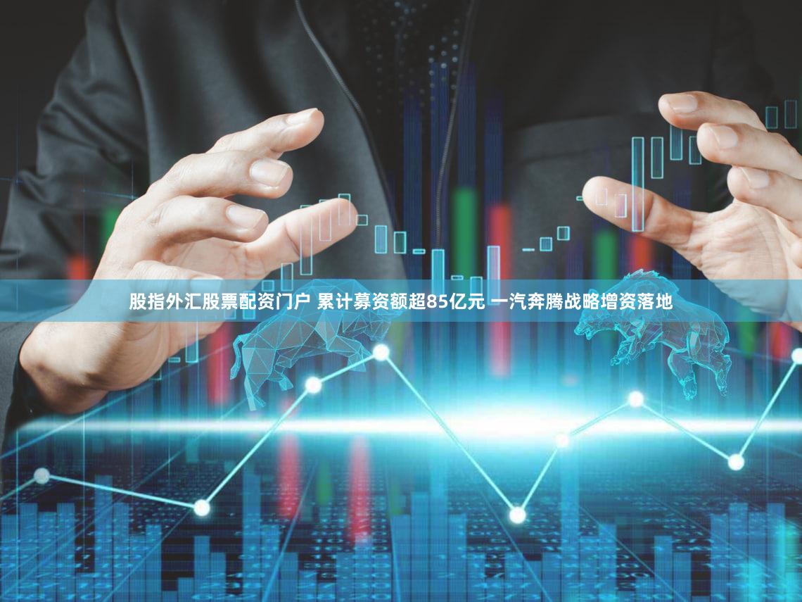 股指外汇股票配资门户 累计募资额超85亿元 一汽奔腾战略增资落地
