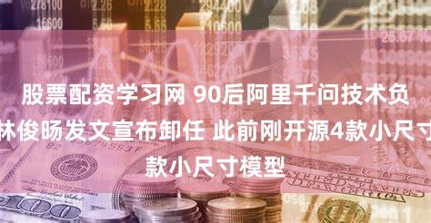 股票配资学习网 90后阿里千问技术负责人林俊旸发文宣布卸任 此前刚开源4款小尺寸模型