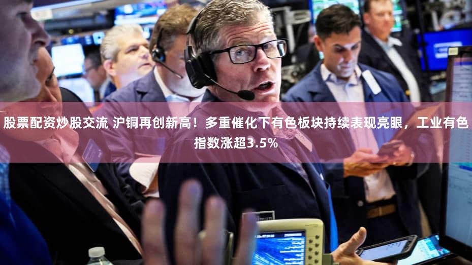 股票配资炒股交流 沪铜再创新高！多重催化下有色板块持续表现亮眼，工业有色指数涨超3.5%