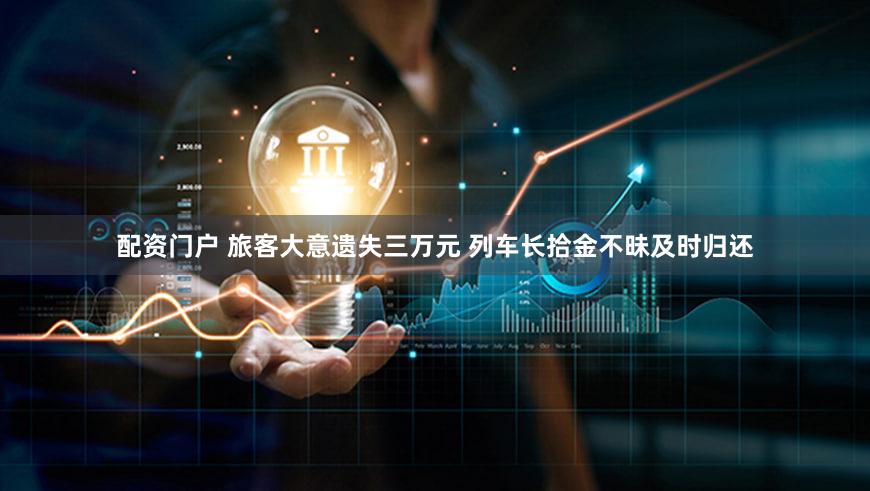 配资门户 旅客大意遗失三万元 列车长拾金不昧及时归还