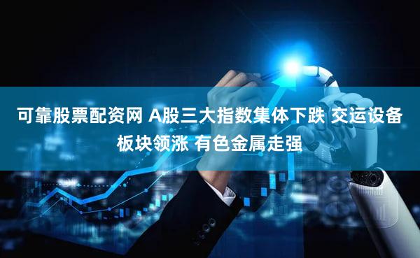 可靠股票配资网 A股三大指数集体下跌 交运设备板块领涨 有色金属走强