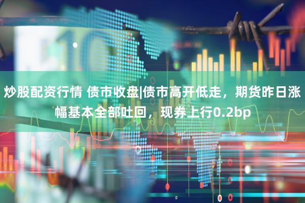 炒股配资行情 债市收盘|债市高开低走，期货昨日涨幅基本全部吐回，现券上行0.2bp