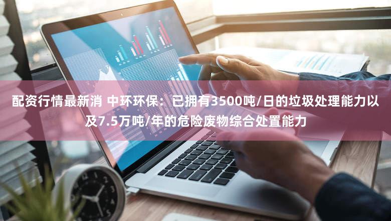 配资行情最新消 中环环保：已拥有3500吨/日的垃圾处理能力以及7.5万吨/年的危险废物综合处置能力