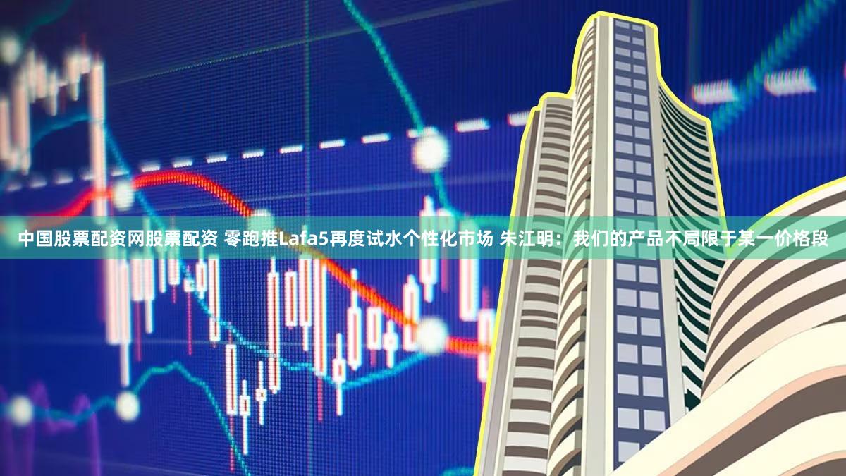 中国股票配资网股票配资 零跑推Lafa5再度试水个性化市场 朱江明：我们的产品不局限于某一价格段