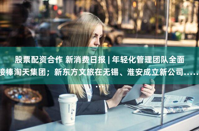股票配资合作 新消费日报 | 年轻化管理团队全面接棒淘天集团；新东方文旅在无锡、淮安成立新公司……