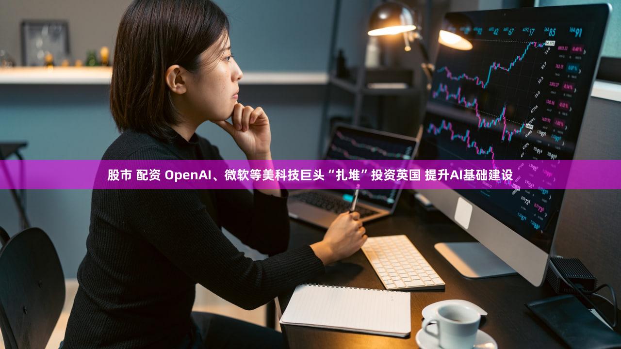 股市 配资 OpenAI、微软等美科技巨头“扎堆”投资英国 提升AI基础建设