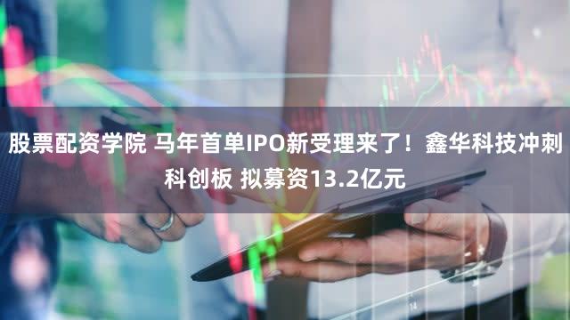 股票配资学院 马年首单IPO新受理来了！鑫华科技冲刺科创板 拟募资13.2亿元
