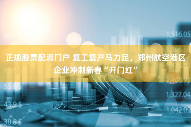 正规股票配资门户 复工复产马力足，郑州航空港区企业冲刺新春“开门红”